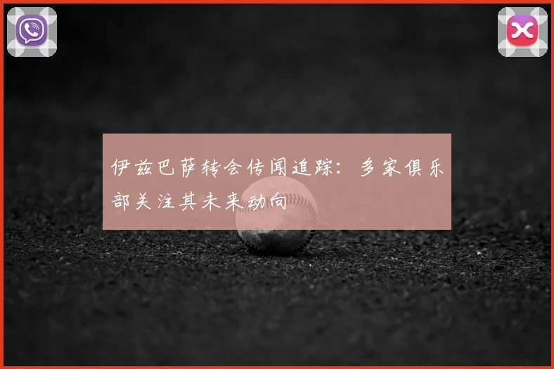 伊兹巴萨转会传闻追踪:多家俱乐部关注其未来动向