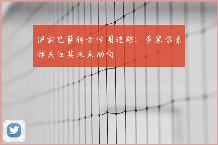 伊兹巴萨转会传闻追踪:多家俱乐部关注其未来动向