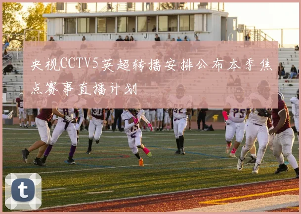 央视CCTV5英超转播安排公布本季焦点赛事直播计划