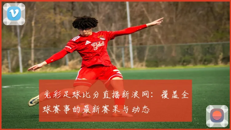 竞彩足球比分直播新浪网:覆盖全球赛事的最新赛果与动态